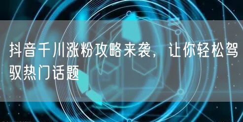 抖音千川涨粉攻略来袭，让你轻松驾驭热门话题