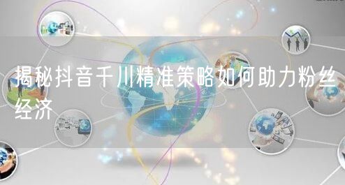 揭秘抖音千川精准策略如何助力粉丝经济