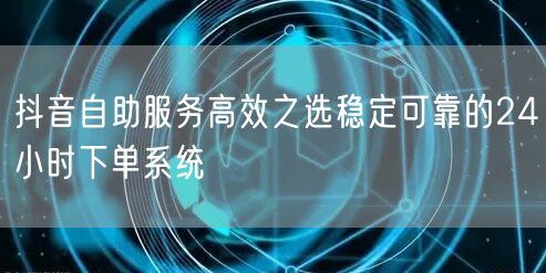 抖音自助服务高效之选稳定可靠的24小时下单系统
