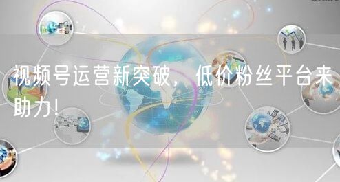 视频号运营新突破,低价粉丝平台来助力!